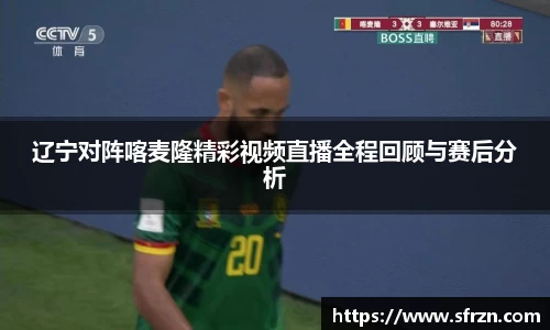 辽宁对阵喀麦隆精彩视频直播全程回顾与赛后分析